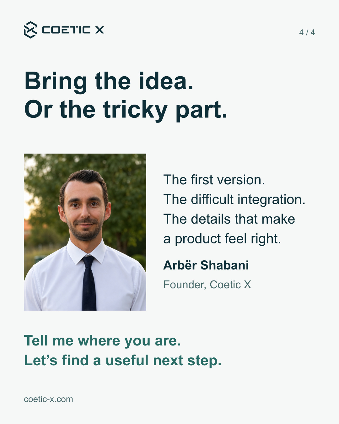 Existing public portrait of Arbër Shabani vertically centered beside the product concerns he helps with. Bring the idea. Or the tricky part. The first version. The difficult integration. The details that make a product feel right. Arbër Shabani, Founder, Coetic X. Tell me where you are. Let’s find a useful next step.