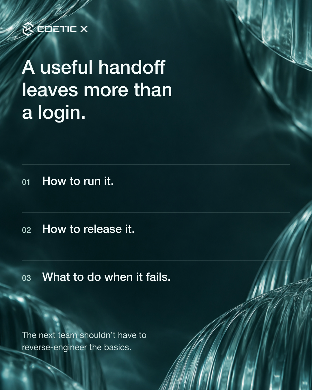 A restrained deep-teal glass background and crisp light typography. A useful handoff leaves more than a login. 01 How to run it. 02 How to release it. 03 What to do when it fails. The next team shouldn’t have to reverse-engineer the basics. Exact solid Coetic X logo.