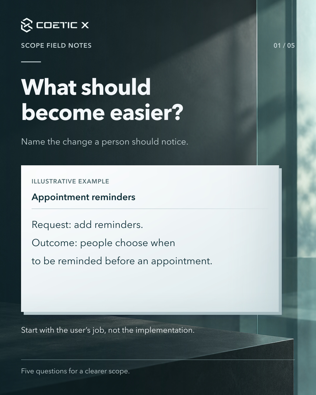 Coetic X scope guide, page 1 of 5. What should become easier? Name the change a person should notice. Illustrative appointment-reminder example: Request: add reminders. Outcome: people choose when to be reminded before an appointment. Start with the user’s job, not the implementation. Charcoal glass photographic atmosphere behind the header and footer with a light reading sheet. Refined cool pearl-paper reading surface with subtle layered depth and softly graded separators; original text, logo, and photographic composition retained.