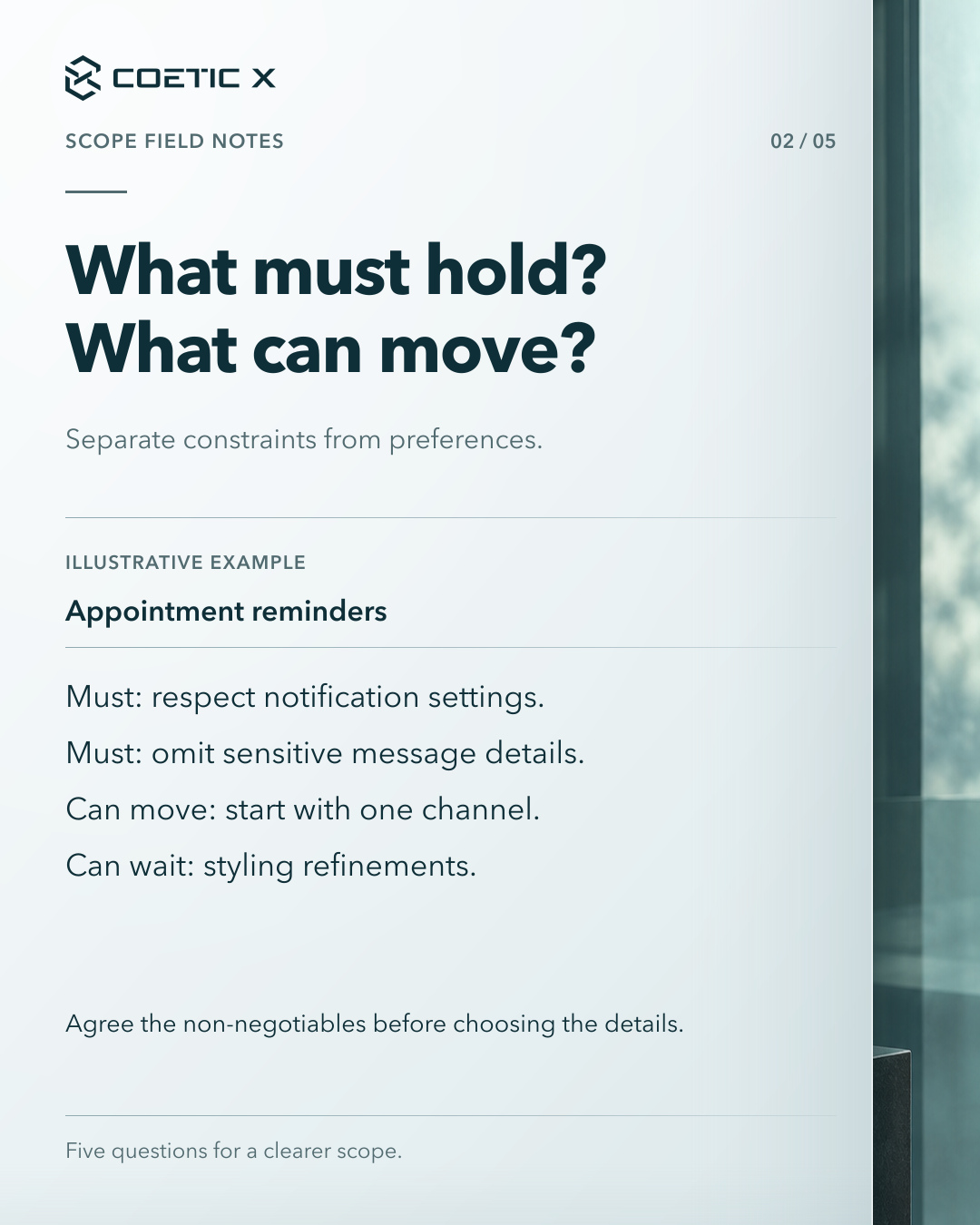 Coetic X scope guide, page 2 of 5. What must hold? What can move? Separate constraints from preferences. Illustrative appointment-reminder example: Must: respect notification settings. Must: omit sensitive message details. Can move: start with one channel. Can wait: styling refinements. Agree the non-negotiables before choosing the details. Charcoal glass photographic atmosphere at the side of a calm light-paper reading surface. Refined cool pearl-paper reading surface with subtle layered depth and softly graded separators; original text, logo, and photographic composition retained.