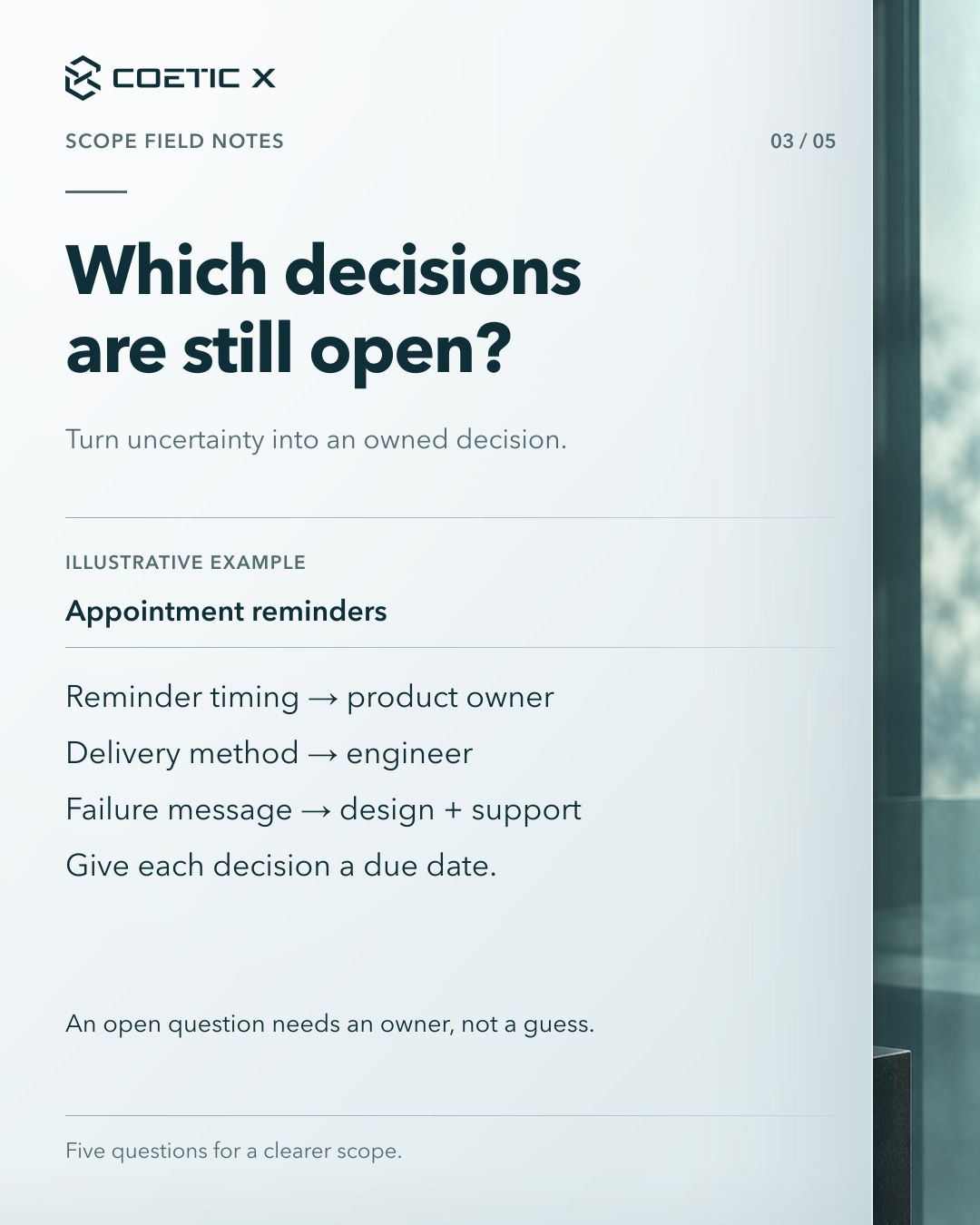 Coetic X scope guide, page 3 of 5. Which decisions are still open? Turn uncertainty into an owned decision. Illustrative appointment-reminder example: Reminder timing → product owner Delivery method → engineer Failure message → design + support Give each decision a due date. An open question needs an owner, not a guess. Charcoal glass photographic atmosphere at the side of a calm light-paper reading surface. Refined cool pearl-paper reading surface with subtle layered depth and softly graded separators; original text, logo, and photographic composition retained.