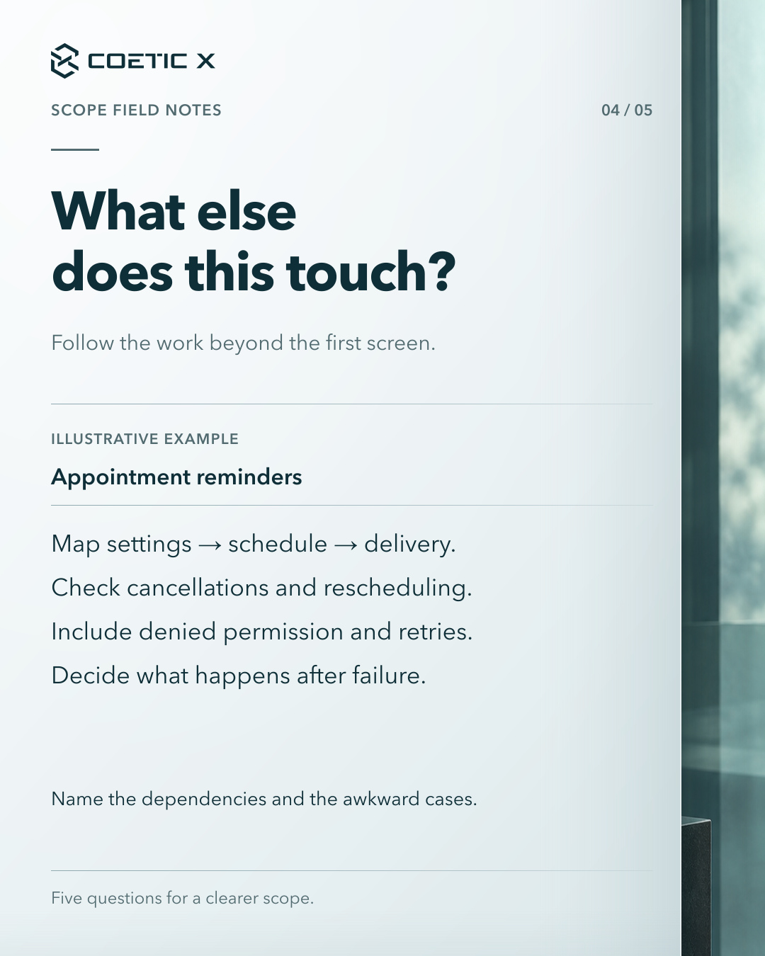 Coetic X scope guide, page 4 of 5. What else does this touch? Follow the work beyond the first screen. Illustrative appointment-reminder example: Map settings → schedule → delivery. Check cancellations and rescheduling. Include denied permission and retries. Decide what happens after failure. Name the dependencies and the awkward cases. Charcoal glass photographic atmosphere at the side of a calm light-paper reading surface. Refined cool pearl-paper reading surface with subtle layered depth and softly graded separators; original text, logo, and photographic composition retained.