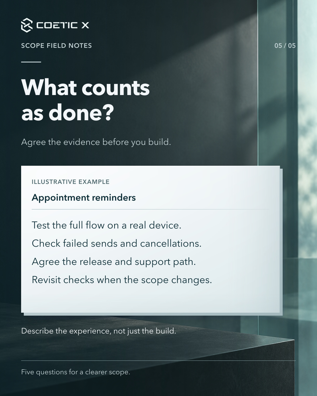 Coetic X scope guide, page 5 of 5. What counts as done? Agree the evidence before you build. Illustrative appointment-reminder example: Test the full flow on a real device. Check failed sends and cancellations. Agree the release and support path. Revisit checks when the scope changes. Describe the experience, not just the build. Charcoal glass photographic atmosphere behind the header and footer with a light reading sheet. Refined cool pearl-paper reading surface with subtle layered depth and softly graded separators; original text, logo, and photographic composition retained.