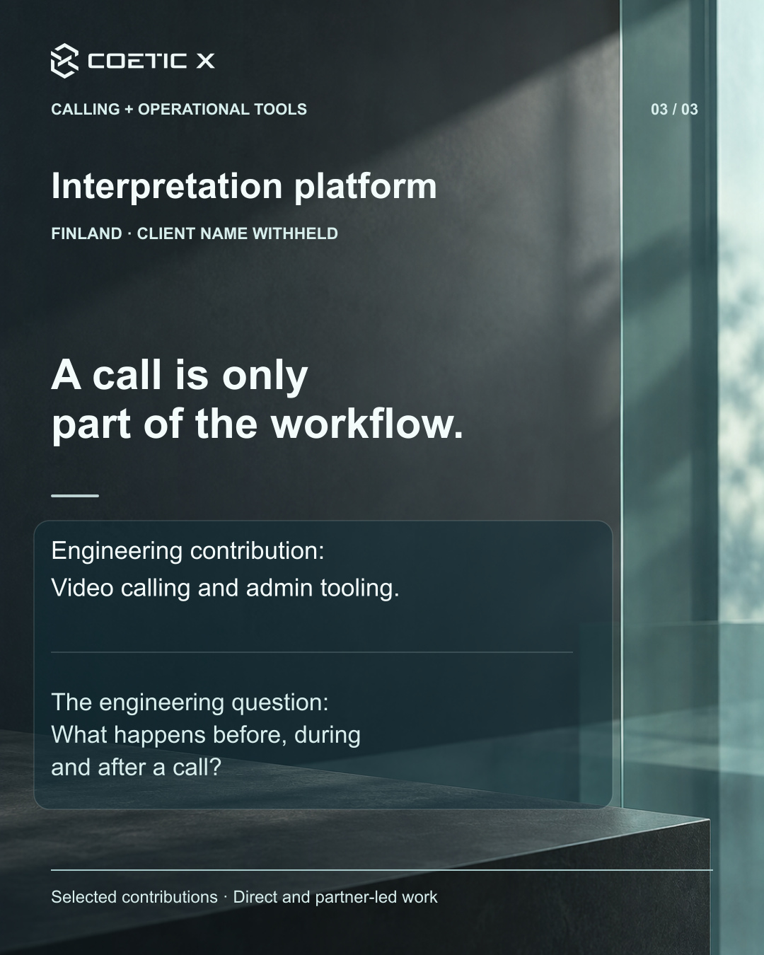 Coetic X portfolio card 3 of 3, Interpretation platform, Finland, client name withheld. A call is only part of the workflow. Engineering contribution: Video calling and admin tooling. The engineering question: What happens before, during and after a call? Selected contributions, direct and partner-led work. White and soft-aqua typography overlays an illustrative charcoal wall and teal glass atmosphere, not a client office, project photograph, or product screenshot.